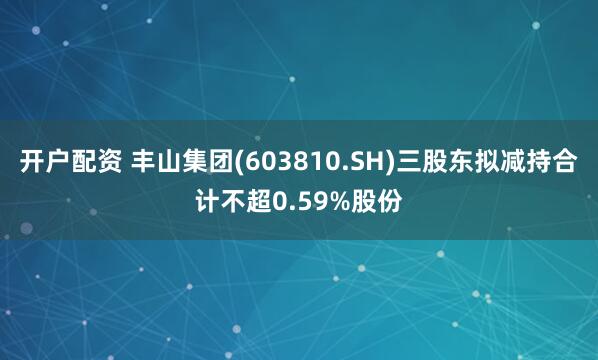 开户配资 丰山集团(603810.SH)三股东拟减持合计不超0.59%股份