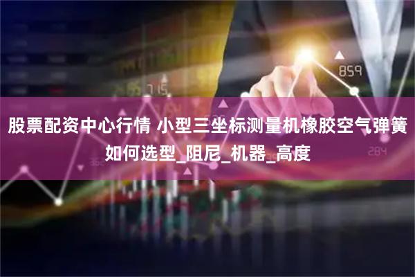 股票配资中心行情 小型三坐标测量机橡胶空气弹簧如何选型_阻尼_机器_高度
