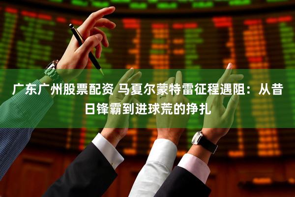 广东广州股票配资 马夏尔蒙特雷征程遇阻：从昔日锋霸到进球荒的挣扎
