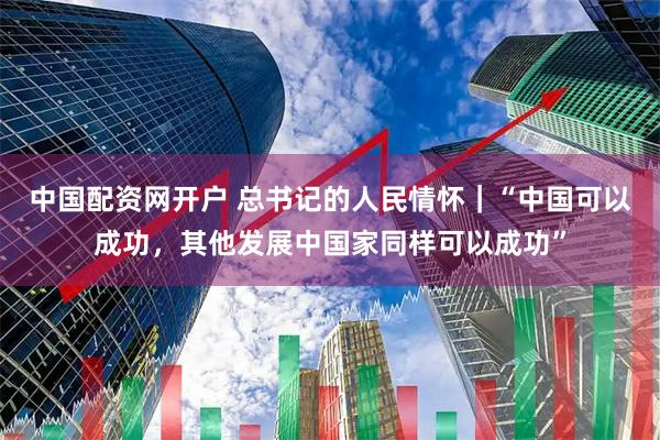 中国配资网开户 总书记的人民情怀｜“中国可以成功，其他发展中国家同样可以成功”