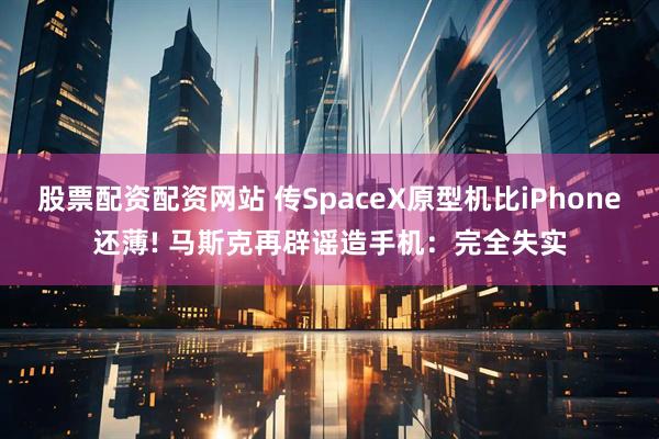 股票配资配资网站 传SpaceX原型机比iPhone还薄! 马斯克再辟谣造手机：完全失实