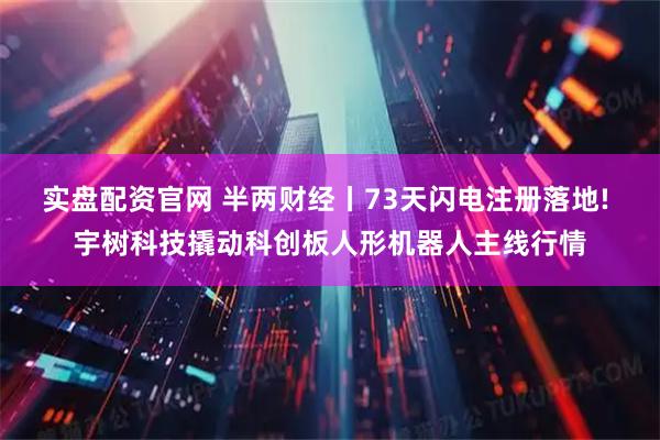 实盘配资官网 半两财经丨73天闪电注册落地! 宇树科技撬动科创板人形机器人主线行情