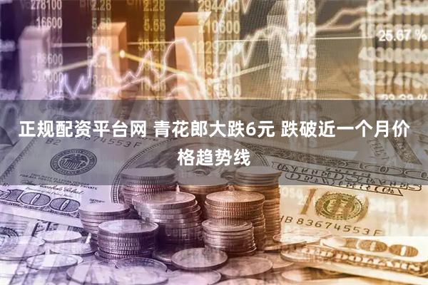 正规配资平台网 青花郎大跌6元 跌破近一个月价格趋势线